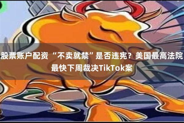 股票账户配资 “不卖就禁”是否违宪？美国最高法院最快下周裁决TikTok案