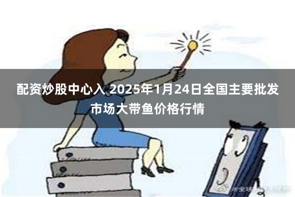 配资炒股中心入 2025年1月24日全国主要批发市场大带鱼价格行情