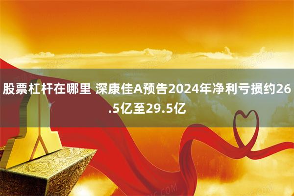 股票杠杆在哪里 深康佳A预告2024年净利亏损约26.5亿至29.5亿